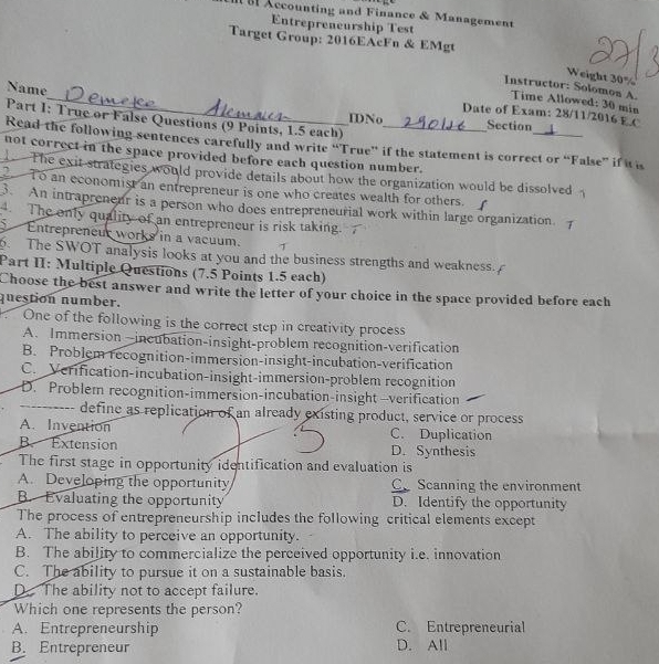 Accounting and Finance & Management
Entrepreneurship Test
Target Group: 2016EAcFn & EMgt
Weight 30%
_
Name
Instructor: Solomon A.
Time Allowed: 30 min
Date of Exam: 28/11/2016 E C
Part I: True or False Questions (9 Points, 1.5 each)_
IDNo Section
Read the following sentences carefully and write “True” if the statement is correct or “False” if it is
not correct in the space provided before each question number.
The exit strategies would provide details about how the organization would be dissolved
To an economist an entrepreneur is one who creates wealth for others.
3. An intraprenent is a person who does entreprencurial work within large organization.
The only quality of an entrepreneur is risk taking.
Entrepreneur works in a vacuum. >
. The SWOT analysis looks at you and the business strengths and weakness.
Part II: Multiple Questions (7.5 Points 1.5 each)
Choose the best answer and write the letter of your choice in the space provided before each
question number.
One of the following is the correct step in creativity process
A. Immersion—incubation-insight-problem recognition-verification
B. Problem recognition-immersion-insight-incubation-verification
C. Verification-incubation-insight-immersion-problem recognition
D. Problem recognition-immersion-incubation-insight —verification
_define as replication of an already existing product, service or process
A. Invention C. Duplication
B. Extension D. Synthesis
The first stage in opportunity identification and evaluation is
A. Developing the opportunity C Scanning the environment
B. Evaluating the opportunity D. Identify the opportunity
The process of entrepreneurship includes the following critical elements except
A. The ability to perceive an opportunity.
B. The ability to commercialize the perceived opportunity i.e. innovation
C. The ability to pursue it on a sustainable basis.
D. The ability not to accept failure.
Which one represents the person?
A. Entrepreneurship C. Entrepreneurial
B. Entrepreneur D. All