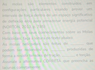 As molas são elementos construídos em 
configurações particulares visando prover um 
intervalo de força dentro de um espaço significativo 
de deflexão e/ou para armazenar energia potencial 
(NORTON, 2013, p. 785) 
Com base em seus conhecimentos sobre as Molas 
Helicoidais, faça a leitura do texto abaixo: 
As molas helicoidais são feitas de _que 
podem ser redondos ou _, produzidas de 
forma a resistir tensões de tração, _e torção. 
Assinale a alternativa CORRETA que preencha as 
lacunas corretamente: