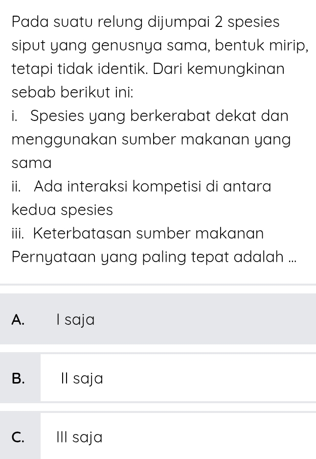 Pada suatu relung dijumpai 2 spesies
siput yang genusnya sama, bentuk mirip,
tetapi tidak identik. Dari kemungkinan
sebab berikut ini:
i. Spesies yang berkerabat dekat dan
menggunakan sumber makanan yang
sama
ii. Ada interaksi kompetisi di antara
kedua spesies
iii. Keterbatasan sumber makanan
Pernyataan yang paling tepat adalah ...
A. I saja
B. II saja
C. III saja