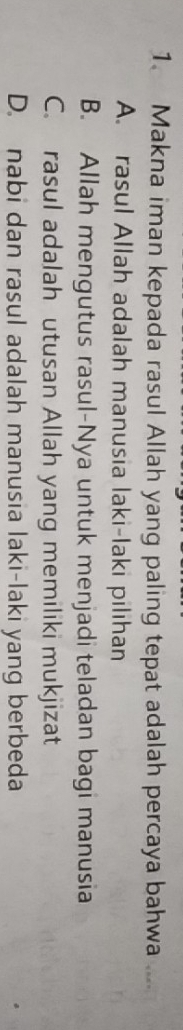 Makna iman kepada rasul Allah yang paling tepat adalah percaya bahwa ....
A. rasul Allah adalah manusia laki-laki pilihan
B. Allah mengutus rasul-Nya untuk menjadi teladan bagi manusia
C. rasul adalah utusan Allah yang memiliki mukjizat
D. nabi dan rasul adalah manusia laki-laki yang berbeda