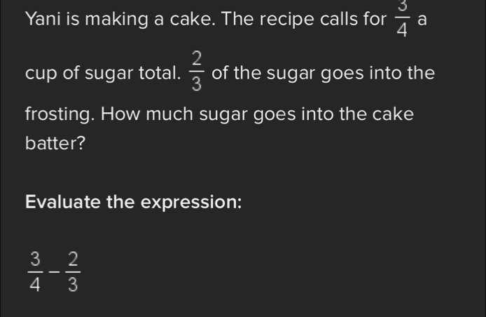 Yani is making a cake. The recipe calls for  3/4  a 
cup of sugar total.  2/3  of the sugar goes into the 
frosting. How much sugar goes into the cake 
batter? 
Evaluate the expression:
 3/4 - 2/3 