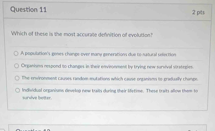 Which of these is the most accurate defnition of evolution?
A population's genes change over many generations due to natural selection
Organisms respond to changes in their environment by trying new survival strategies.
The environment causes random mutations which cause organisms to gradually change.
Individual organisms develop new traits during their lifetime. These traits allow them to
survive better.