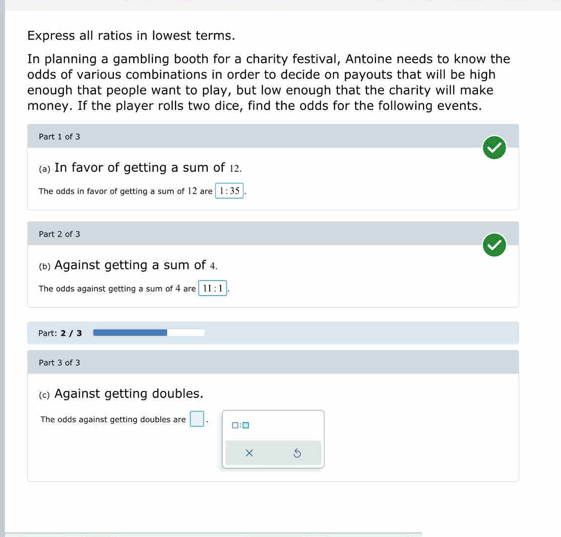 Express all ratios in lowest terms. 
In planning a gambling booth for a charity festival, Antoine needs to know the 
odds of various combinations in order to decide on payouts that will be high 
enough that people want to play, but low enough that the charity will make 
money. If the player rolls two dice, find the odds for the following events. 
Part 1 of 3 
(a) In favor of getting a sum of 12. 
The odds in favor of getting a sum of 12 are 1:35. 
Part 2 of 3 
(b) Against getting a sum of 4. 
The odds against getting a sum of 4 are 11:1
Part: 2 / 3
Part 3 of 3 
(c) Against getting doubles. 
The odds against getting doubles are 
□ :□ 
×