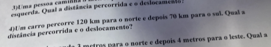 3)Uma pessoa camin 
esquerda. Qual a distância percorrida e o deslocamento. 
4)Um carro percorre 120 km para o norte e depois 70 km para o sul. Qual a 
distância percorrida e o deslocamento?
3 metros para o norte e depois 4 metros para o leste. Qual a