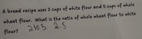 A bread recipe uses 2 cups of white flour and 5 cups of whole 
wheat flour. What is the ratio of whole wheat flour to white 
flour? a+o 5 2:5