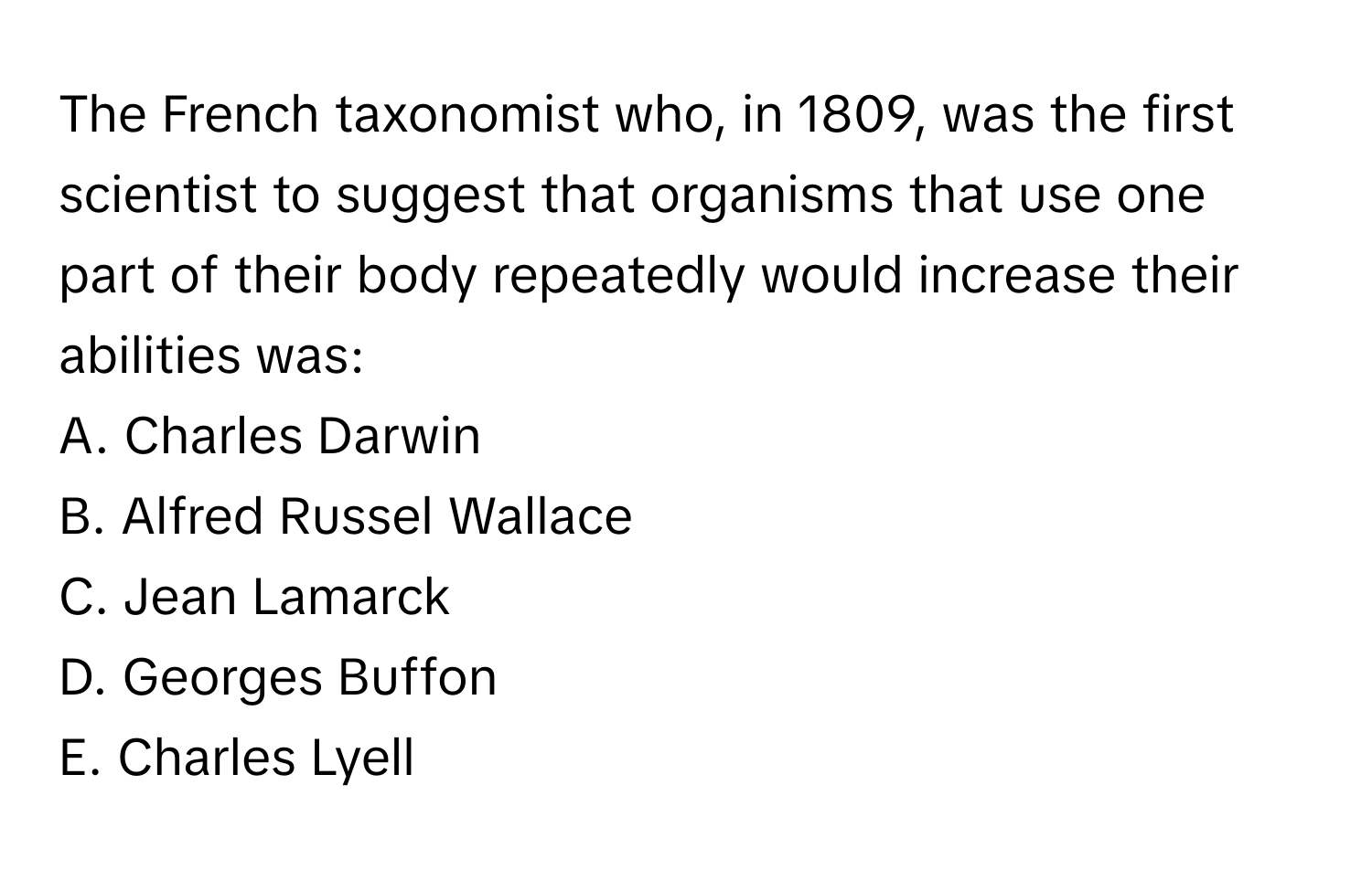 The French taxonomist who, in 1809, was the first scientist to suggest that organisms that use one part of their body repeatedly would increase their abilities was:
A. Charles Darwin
B. Alfred Russel Wallace
C. Jean Lamarck
D. Georges Buffon
E. Charles Lyell