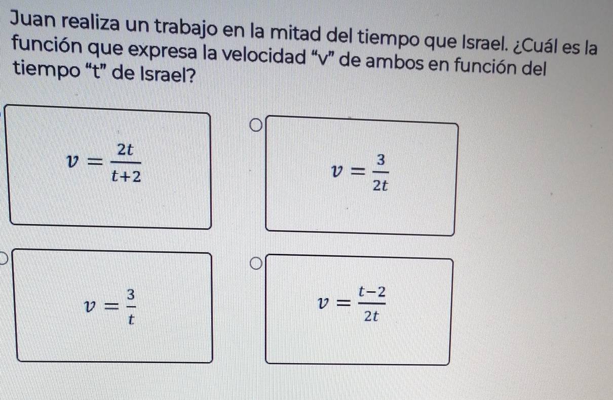 Juan realiza un trabajo en la mitad del tiempo que Israel. ¿Cuál es la
función que expresa la velocidad “ v ” de ambos en función del
tiempo “ t ” de Israel?
v= 2t/t+2 
v= 3/2t 
v= 3/t 
v= (t-2)/2t 