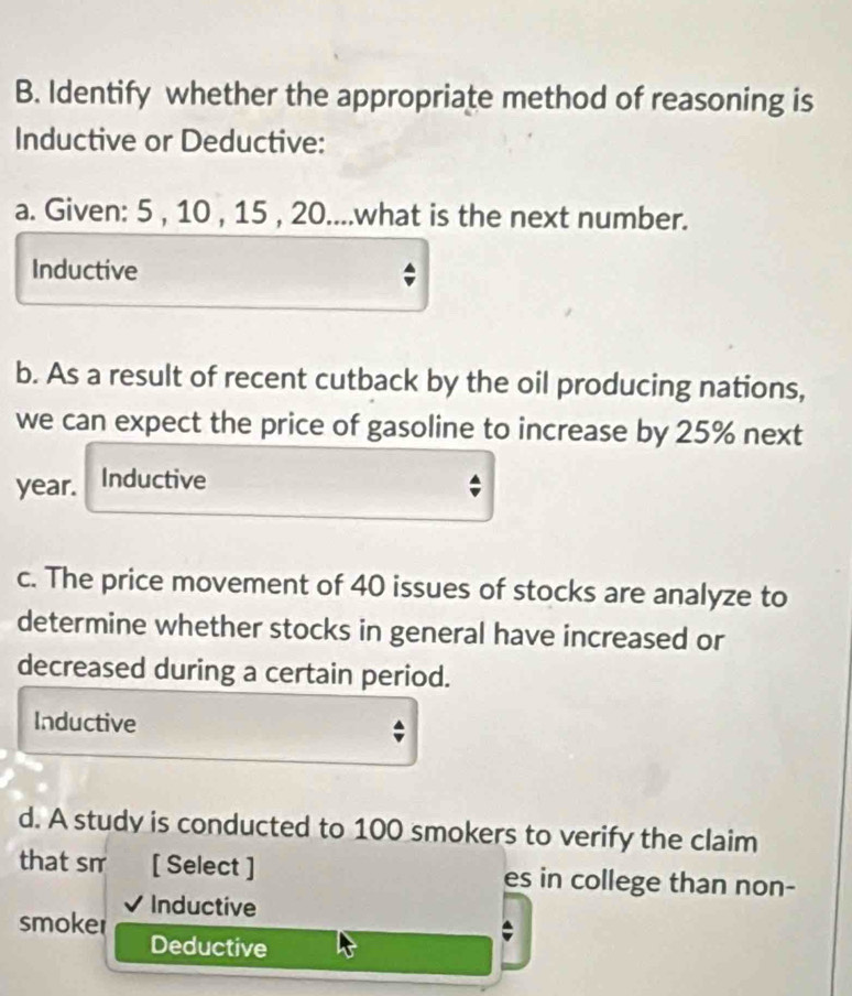 Identify whether the appropriate method of reasoning is 
Inductive or Deductive: 
a. Given: 5 , 10 , 15 , 20....what is the next number. 
Inductive 
b. As a result of recent cutback by the oil producing nations, 
we can expect the price of gasoline to increase by 25% next
year. Inductive 
c. The price movement of 40 issues of stocks are analyze to 
determine whether stocks in general have increased or 
decreased during a certain period. 
Inductive 
- 
d. A study is conducted to 100 smokers to verify the claim 
that sm [ Select ] es in college than non- 
smoker Inductive 
Deductive