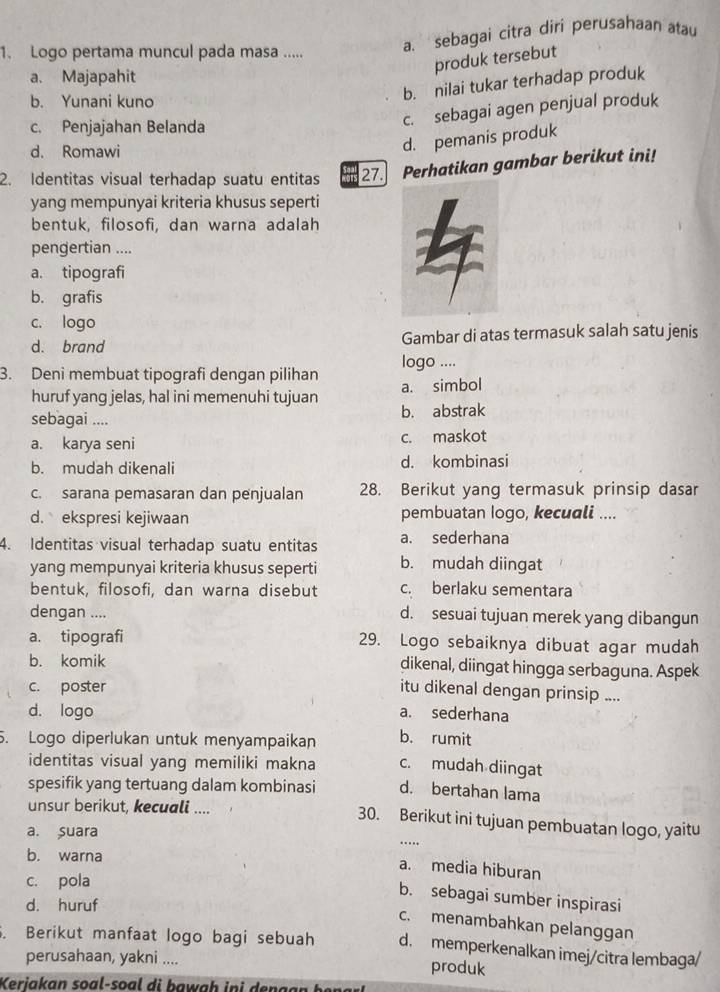 Logo pertama muncul pada masa ..... a. sebagai citra diri perusahaan atau
produk tersebut
a. Majapahit
b. Yunani kuno
b. nilai tukar terhadap produk
c. Penjajahan Belanda
c. sebagai agen penjual produk
d. Romawi
d. pemanis produk
2. Identitas visual terhadap suatu entitas 27. Perhatikan gambar berikut ini!
yang mempunyai kriteria khusus seperti
bentuk, filosofi, dan warna adalah
pengertian ....
a. tipografi
b. grafis
c. logo
d. brand Gambar di atas termasuk salah satu jenis
3. Deni membuat tipografi dengan pilihan logo ....
huruf yang jelas, hal ini memenuhi tujuan a. simbol
sebagai .... b. abstrak
a. karya seni c. maskot
b. mudah dikenali d. kombinasi
c. sarana pemasaran dan penjualan 28. Berikut yang termasuk prinsip dasar
d. ekspresi kejiwaan pembuatan Iogo, kecuali ....
4. Identitas visual terhadap suatu entitas a. sederhana
yang mempunyai kriteria khusus seperti b. mudah diingat
bentuk, filosofi, dan warna disebut c. berlaku sementara
dengan .... d. sesuai tujuan merek yang dibangun
a. tipografi 29. Logo sebaiknya dibuat agar mudah
b. komik dikenal, diingat hingga serbaguna. Aspek
c. poster itu dikenal dengan prinsip ....
d. logo a. sederhana
5. Logo diperlukan untuk menyampaikan b. rumit
identitas visual yang memiliki makna c. mudah diingat
spesifik yang tertuang dalam kombinasi d. bertahan lama
unsur berikut, kecuali .... 30. Berikut ini tujuan pembuatan logo, yaitu
a. Suara
_…
b. warna
a. media hiburan
c. pola
b. sebagai sumber inspirasi
d. huruf
c. menambahkan pelanggan
. Berikut manfaat logo bagi sebuah d. memperkenalkan imej/citra lembaga/
perusahaan, yakni .... produk
Keriakan soal-soal di bawah ini dengan bena r