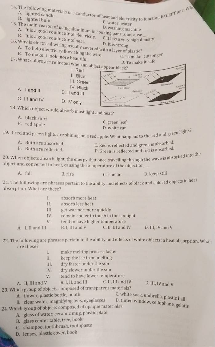 The following materials use conductor of heat and electricity to function EXCEPT one. Wh
A. lighted candle C. water heater
B. lighted bulb D. washing machine
15. The main reason of using aluminum in cooking pans is because_
A. It is a good conductor of electricity. C.It has a very high density
B. It is a good conductor of heat. D. It is strong
16. Why is electrical wiring usually covered with a layer of plastic?
A. To help electricity flow along the wire
C. To make it stronger
B. To make it look more beautiful.
D. To make it safe
17. What colors are reflected when an 
1. Red
II. Blue
III. Green
IV. Black
A. I and II B. Il and III
C. III and IV D. IV only
18. Which object would absorb most light and heat?
A. black shirt
B. red apple C. green leaf
D. white car
19. If red and green lights are shining on a red apple. What happens to the red and green lights?
A. Both are absorbed. C. Red is reflected and green is absorbed.
B. Both are reflected. D. Green is reflected and red is absorbed.
20. When objects absorb light, the energy that once travelling through the wave is absorbed into the
object and converted to heat, causing the temperature of the object to .
A. fall B. rise C. remain D. keep still
21. The following are phrases pertain to the ability and effects of black and colored objects in heat
absorption. What are these?
I. absorb more heat
II. absorb less heat
III. get warmer more quickly
IV. remain cooler to touch in the sunlight
V. tend to have higher temperature
A. I, II and III B. I, III and V C. II, III and IV D. III, IV and V
22. The following are phrases pertain to the ability and effects of white objects in heat absorption. What
are these?
I. make melting process faster
II. keep the ice from melting
III. dry faster under the sun
IV. dry slower under the sun
V. tend to have lower temperature
A. II, III and V B. I, II, and III C. II, III and IV D. III, IV and V
23. Which group of objects composed of transparent materials?
A. flower, plastic bottle, booth C. white sock, umbrella, plastic ball
B. clear water, magnifying lens, eyeglasses D. tinted window, cellophane, gelatin
24. Which group of objects composed of opaque materials?
A. glass of water, ceramic mug, plastic plate
B. glass center table, tree, book
C. shampoo, toothbrush, toothpaste
D. lenses, plastic cover, book