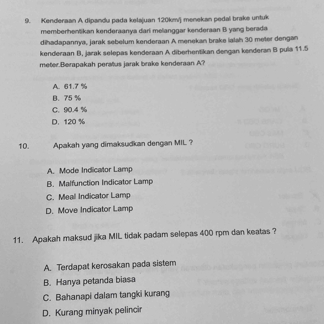 Kenderaan A dipandu pada kelajuan 120km/j menekan pedal brake untuk
memberhentikan kenderaanya dari melanggar kenderaan B yang berada
dihadapannya, jarak sebelum kenderaan A menekan brake ialah 30 meter dengan
kenderaan B, jarak selepas kenderaan A diberhentikan dengan kenderan B pula 11.5
meter.Berapakah peratus jarak brake kenderaan A?
A. 61.7 %
B. 75 %
C. 90.4 %
D. 120 %
10. Apakah yang dimaksudkan dengan MIL ?
A. Mode Indicator Lamp
B. Malfunction Indicator Lamp
C. Meal Indicator Lamp
D. Move Indicator Lamp
11. Apakah maksud jika MIL tidak padam selepas 400 rpm dan keatas ?
A. Terdapat kerosakan pada sistem
B. Hanya petanda biasa
C. Bahanapi dalam tangki kurang
D. Kurang minyak pelincir