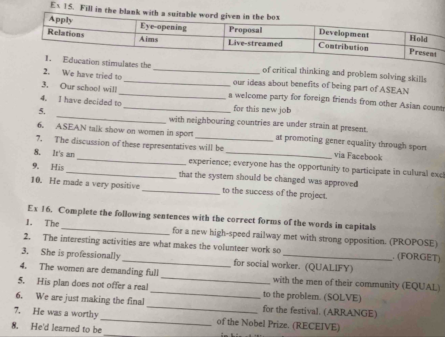 Ex 15. Fill in t 
on stimulates the 
_of critical thinking and problem solving skills 
2. We have tried to _our ideas about benefits of being part of ASEAN 
_ 
3. Our school will _a welcome party for foreign friends from other Asian countr 
4. I have decided to_ for this new job 
5. 
with neighbouring countries are under strain at present. 
6. ASEAN talk show on women in sport 
_at promoting gener equality through sport 
7. The discussion of these representatives will be 
via Facebook 
8. It's an_ experience; everyone has the opportunity to participate in culural excl 
9. His _that the system should be changed was approved 
10. He made a very positive _to the success of the project. 
Ex 16. Complete the following sentences with the correct forms of the words in capitals 
1. The _for a new high-speed railway met with strong opposition. (PROPOSE) 
2. The interesting activities are what makes the volunteer work so . (FORGET) 
3. She is professionally _for social worker. (QUALIFY) 
4. The women are demanding full_ with the men of their community (EQUAL) 
5. His plan does not offer a real_ to the problem. (SOLVE) 
6. We are just making the final _for the festival. (ARRANGE) 
7. He was a worthy_ of the Nobel Prize. (RECEIVE) 
8. He'd learned to be_