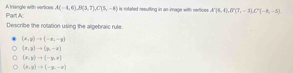 A triangle with vertices A(-4,6), B(3,7), C(5,-8) is rotated resulting in an image with vertices A'(6,4), B'(7,-3), C'(-8,-5). 
Part A:
Describe the rotation using the algebraic rule.
(x,y)to (-x,-y)
(x,y)to (y,-x)
(x,y)to (-y,x)
(x,y)to (-y,-x)