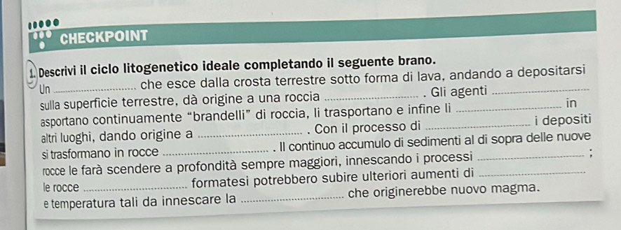 CHECKPOINT 
1 Descrivi il ciclo litogenetico ideale completando il seguente brano. 
Un _che esce dalla crosta terrestre sotto forma di lava, andando a depositarsi 
sulla superficie terrestre, dà origine a una roccia _. Gli agenti 
asportano continuamente “brandelli” di roccia, li trasportano e infine li 
in 
altri luoghi, dando origine a _Con il processo di i depositi 
si trasformano in rocce _Il continuo accumulo di sedimenti al di sopra delle nuove 
rocce le farà scendere a profondità sempre maggiori, innescando i processi __: 
le rocce _formatesi potrebbero subire ulteriori aumenti di 
e temperatura tali da innescare la _che originerebbe nuovo magma.