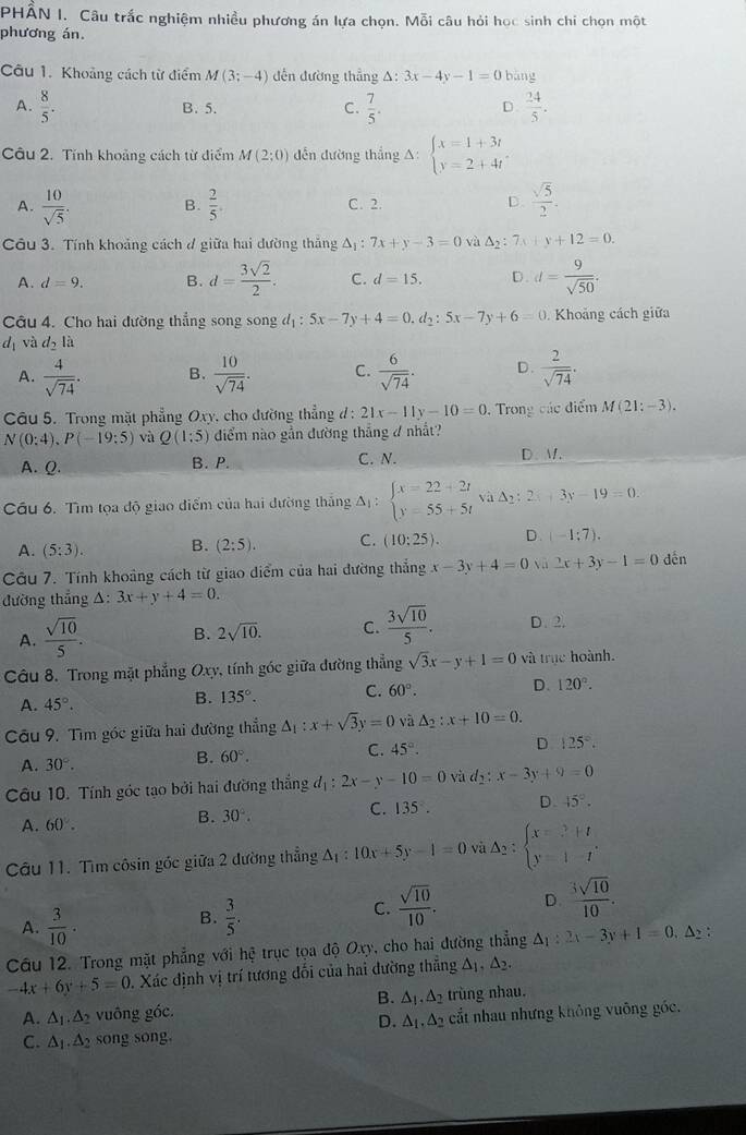 PHẤN I. Câu trắc nghiệm nhiều phương án lựa chọn. Mỗi câu hỏi học sinh chi chọn một
phương án.
Câu 1. Khoảng cách từ điểm M(3;-4) dến đường thẳng △ :3x-4y-1=0 bāng
A.  8/5 .  7/5 .  24/5 .
B. 5. C. D
Câu 2. Tính khoảng cách từ điểm M(2;0) dến đường thắng A: beginarrayl x=1+3t y=2+4tendarray.
A.  10/sqrt(5) . B.  2/5 . C. 2. D.  sqrt(5)/2 .
Câu 3. Tính khoảng cách đ giữa hai dường thắng △ _1:7x+y-3=0 và △ _2:7x+y+12=0.
A. d=9. B. d= 3sqrt(2)/2 . C. d=15. D. d= 9/sqrt(50) .
Câu 4. Cho hai đường thẳng song song đị : 5x-7y+4=0,d_2:5x-7y+6=0 Khoảng cách giữa
d_1 và d_2li
A.  4/sqrt(74) . B.  10/sqrt(74) . C.  6/sqrt(74) . D.  2/sqrt(74) .
Câu 5. Trong mặt phẳng Oxy cho đường thẳng d: 21x-11y-10=0. Trong các điểm M(21:-3).
N(0:4),P(-19:5) và Q(1:5) điểm nào gần đường thắng 4 nhất?
A. Q. B. P. C. N. D. M.
Câu 6. Tìm tọa độ giao điểm của hai đường thắng △ _1:beginarrayl x=22+2t y=55+5tendarray. và △ _2:2x+3y-19=0.
A. (5:3). B. (2:5). C. (10:25). D (-1:7).
Câu 7. Tính khoảng cách từ giao diểm của hai đường thẳng x-3y+4=0 yà 2x+3y-1=0 dến
đường thẳng A: 3x+y+4=0.
A.  sqrt(10)/5 . B. 2sqrt(10). C.  3sqrt(10)/5 . D. 2.
Câu 8. Trong mặt phẳng Oxy, tính góc giữa đường thẳng sqrt(3)x-y+1=0 và trục hoành.
A. 45°.
B. 135°. C. 60°. D. 120°.
Câu 9. Tìm góc giữa hai đường thẳng △ _1:x+sqrt(3)y=0 và △ _2:x+10=0.
A. 30°. B. 60°. C. 45°. D 125°.
Câu 10. Tính góc tạo bởi hai đường thắng đị : 2x-y-10=0 và d_2:x-3y+9=0
C. 135°. D 45°.
A. 60°.
B. 30°.
Câu 11. Tìm côsin góc giữa 2 đường thẳng A_1:10x+5y-1=0 và A_2:beginarrayl x=2+t y=1-tendarray. .
A.  3/10 .
B.  3/5 .
C.  sqrt(10)/10 . D. frac ^3sqrt(10)10.
Câu 12. Trong mặt phẳng với hhat Q trục tọa độ Oxy, cho hai đường thẳng △ _1:2x-3y+1=0. △2 :
-4x+6y+5=0 v. Xác định vị trí tương đối của hai đường thắng △ _1,△ _2.
B.
A. △ _1.△ _2 vuông góc. △ _1.△ _2 trùng nhau.
D. △ _1.△ _2
C. △ _1.△ _2 song song. cất nhau nhưng không vuông góc.