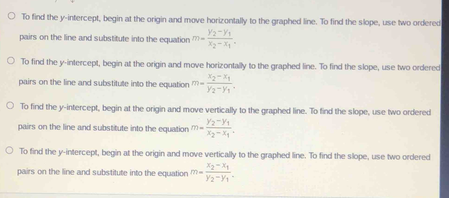 To find the y-intercept, begin at the origin and move horizontally to the graphed line. To find the slope, use two ordered
pairs on the line and substitute into the equation m=frac y_2-y_1x_2-x_1.
To find the y-intercept, begin at the origin and move horizontally to the graphed line. To find the slope, use two ordered
pairs on the line and substitute into the equation m=frac x_2-x_1y_2-y_1.
To find the y-intercept, begin at the origin and move vertically to the graphed line. To find the slope, use two ordered
pairs on the line and substitute into the equation m=frac y_2-y_1x_2-x_1.
To find the y-intercept, begin at the origin and move vertically to the graphed line. To find the slope, use two ordered
pairs on the line and substitute into the equation m=frac x_2-x_1y_2-y_1.