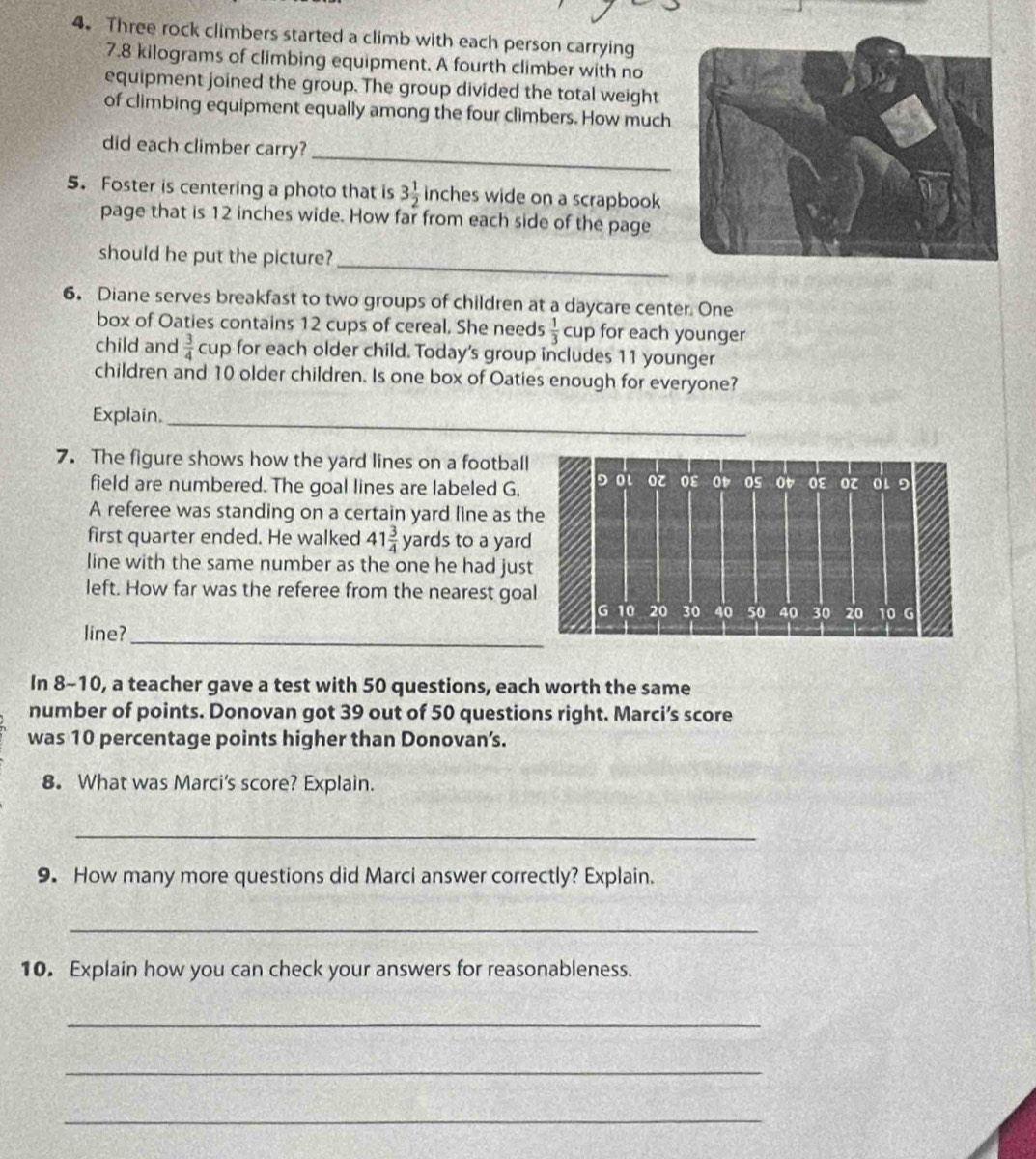 Three rock climbers started a climb with each person carrying
7.8 kilograms of climbing equipment. A fourth climber with no 
equipment joined the group. The group divided the total weight 
of climbing equipment equally among the four climbers. How much 
did each climber carry? 
_ 
5. Foster is centering a photo that is 3 1/2  inches wide on a scrapbook 
page that is 12 inches wide. How far from each side of the page 
should he put the picture?_ 
6. Diane serves breakfast to two groups of children at a daycare center. One 
box of Oaties contains 12 cups of cereal, She needs  1/3 cup for each younger 
child and  3/4  cup for each older child. Today's group includes 11 younger 
children and 10 older children. Is one box of Oaties enough for everyone? 
Explain._ 
7. The figure shows how the yard lines on a football 
field are numbered. The goal lines are labeled G. 
A referee was standing on a certain yard line as t 
first quarter ended. He walked 41 3/4  yards to a yard
line with the same number as the one he had jus 
left. How far was the referee from the nearest goa 
line?_ 
In 8-10, a teacher gave a test with 50 questions, each worth the same 
number of points. Donovan got 39 out of 50 questions right. Marci’s score 
was 10 percentage points higher than Donovan’s. 
8. What was Marci's score? Explain. 
_ 
9. How many more questions did Marci answer correctly? Explain. 
_ 
10. Explain how you can check your answers for reasonableness. 
_ 
_ 
_