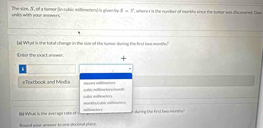 The size, S, of a tumor (in cubic millimeters) is given by S=3' , where r is the number of months since the tumor was discovered. Give
units with your answers.
(a) What is the total change in the size of the tumor during the first two months?
Enter the exact answer.
+
i
eTextbook and Media square millimeters
cubic millimeters/month
cubic millimeters
months/cubic millimeters
millimeters
(b) What is the average rate of chang or during the first two months?
Round your answer to one decimal place.