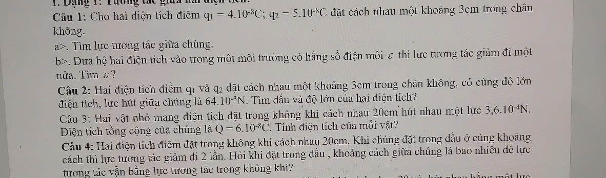 Dảng 1: Tương tác gia 
Câu 1: Cho hai điện tích điểm q_1=4.10^(-8)C; q_2=5.10^(-8)C đặt cách nhau một khoảng 3cm trong chân 
không. 
a>. Tìm lực tương tác giữa chúng. 
b>. Đưa hệ hai điện tích vào trong một môi trường có hằng số điện môi ε thì lực tương tác giảm đi một 
nửa. Tìm ε? 
Câu 2: Hai điện tích điểm q1 và q2 đặt cách nhau một khoảng 3cm trong chân không, có cùng độ lớn 
điện tích, lực hút giữa chúng là 64.10^(-3)N. Tìm dấu và độ lớn của hai điện tích? 
Câu 3: Hai vật nhỏ mang điện tích đặt trong không khí cách nhau 20cm hút nhau một lực 3, 6.10^(-4)N. 
Điện tích tổng cộng của chúng là Q=6.10^(-8)C. Tính điện tích của mỗi vật? 
Câu 4: Hai điện tích điểm đặt trong không khí cách nhau 20cm. Khi chúng đặt trong dầu ở cùng khoảng 
cách thì lực tương tác giảm đi 2 lần. Hỏi khi đặt trong dầu , khoảng cách giữa chúng là bao nhiêu để lực 
tương tác vẫn bằng lực tương tác trong không khí?