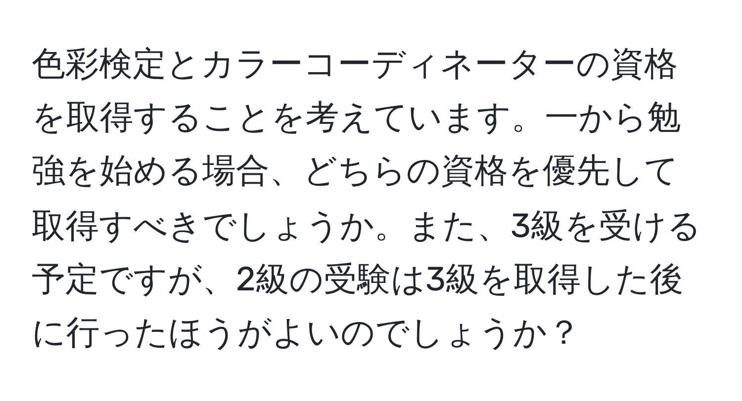 色彩検定とカラーコーディネーターの資格を取得することを考えています。一から勉強を始める場合、どちらの資格を優先して取得すべきでしょうか。また、3級を受ける予定ですが、2級の受験は3級を取得した後に行ったほうがよいのでしょうか？