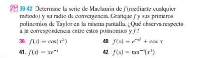 39-42 Determine la serie de Maclaurin de ƒ (mediante cualquier 
método) y su radio de convergencia. Grafique f y sus primeros 
polinomios de Taylor en la misma pantalla. ¿Qué observa respecto 
a la correspondencia entre estos polinomios y f? 
39. f(x)=cos (x^2) 40. f(x)=e^(-x^2)+cos x
41. f(x)=xe^(-x) 42. f(x)=tan^(-1)(x^3)