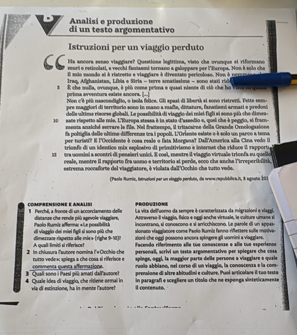 Analisi e produzione
di un testo argomentativo
Istruzioni per un viaggio perduto
Ha ancora senso viaggiare? Questione legittima, visto che ovunque si riformano
muri e reticolati, e vecchi fantasmi tornano a galoppare per l'Europa. Non è solo che
il mio mondo si è ristretto e viaggiare è diventato pericoloso. Non è nemmo
Iraq, Afghanistan, Libia e Siria - terre amatissime - sono stati ridó
5 À che nulla, ovunque, è più come prima e quasi niente di ciò che ho visto m quela
prima avventura esiste ancora. [...]
Non c'è più nascondiglio, o isola felice. Gli spazi di libertà si sono ristretti. Fette sem-
pre maggiori di territorio sono in mano a mafle, dittature, fanatismi armati e predoni
delle ultime risorse globali. Le possibilità di viaggio dei miei figli si sono più che dimez-
10  zate rispetto alle mie. L'Europa stessa è in stato d'assedio e, quel che è peggio, si fram-
menta anziché serrare le file. Nel frattempo, il tritacarne della Grande Omologazione
fa poltiglia delle ultime differenze tra i popoli. L'Oriente esiste o è solo un parco a tema
per turisti? E l'Occidente è cosa reale o fata Morgana? Dall'America alla Cina vedo il
trionfo di un identico mix esplosivo di primitivismo e internet che riduce il rapporto
15  tra uomini a scontri di pensieri unici. E così, mentre il viaggio virtuale trionfa su quello
reale, mentre il rapporto fra uomo e territorio si perde, ecco che anche l'irreperibilità,
estrema roccaforte del viaggiatore, è violata dall'Occhio che tutto vede.
(Paolo Rumiz, Istruzioni per un vioggio perduto, da www.repubblica.it, 8 agosto 201
COMPRENSIONE E ANALISI PRODUZIONE
1  Perché, a fronte di un accorciamento delle La vita dell'uomo da sempre è caratterizzata da migrazioni e viaggi.
distanze che rende più agevole viaggiare, Attraverso il viaggio, fisico e oggi anche virtuale, le culture umane si
*  Paolo Rumiz afferma: « Le possibilità incontrano, si conoscono e si arricchiscono. Le parole di un appas-
di viaggio dei miei figli si sono più che sionato viaggiatore come Paolo Rumiz fanno riflettere sulle motiva-
dimezzate rispetto alle mie» (righe 9-10)? zioni che oggi possono ancora spingere gli uomini a viaggiare.
A quali limiti si riferisce? Facendo riferimento alle tüe conoscenze e alle tue esperienze
2 In chiusura l'autore nomina l'«Occhio che personali, scrivi un testo argomentativo per spiegare che cosa
tutto vede»: spiega a che cosa si riferisce e spinge, oggi, la maggior parte delle persone a viaggiare e quale
commenta questa affermazione. ruolo abbiano, nel corso di un viaggio, la conoscenza e la com-
3 Quali sono i Paesi più amati dall'autore? prensione di altre abitudini e culture. Puoi articolare il tuo testo
4 Quale idea di viaggio, che ritiene ormai in in paragrafi e scegliere un titolo che ne esponga sinteticamente
via di estinzione, ha in mente l'autore? il contenuto.