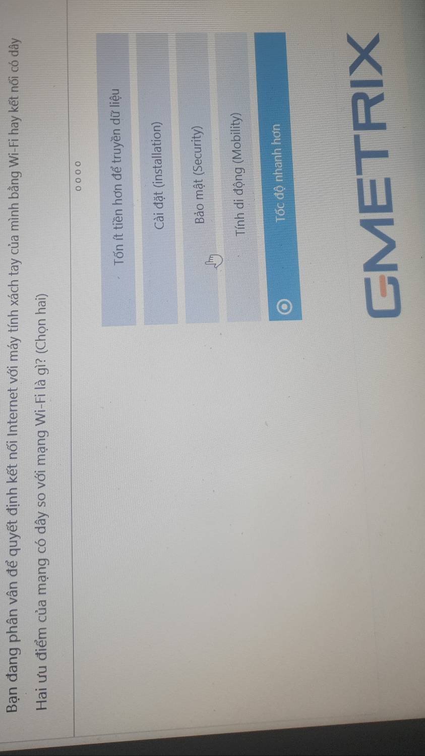 Bạn đang phân vân để quyết định kết nối Internet với máy tính xách tay của mình bằng Wi-Fi hay kết nối có dây
Hai ưu điểm của mạng có dây so với mạng Wi-Fi là gì? (Chọn hai)
○○○○
Tốn ít tiền hơn để truyền dữ liệu
Cài đặt (installation)
Bảo mật (Security)
Tính di động (Mobility)
Tốc độ nhanh hơn
GMETRIX