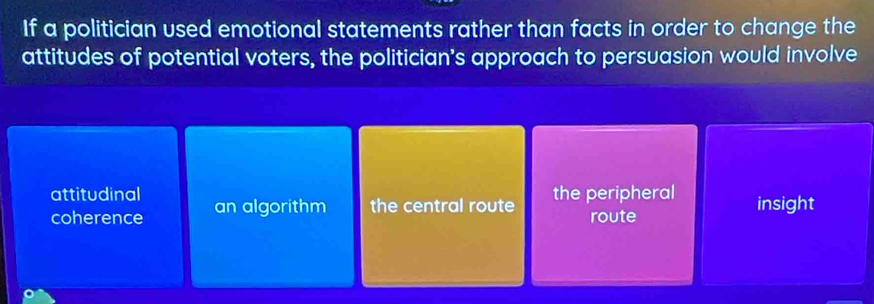 If a politician used emotional statements rather than facts in order to change the
attitudes of potential voters, the politician's approach to persuasion would involve
attitudinal an algorithm the central route the peripheral insight
coherence route