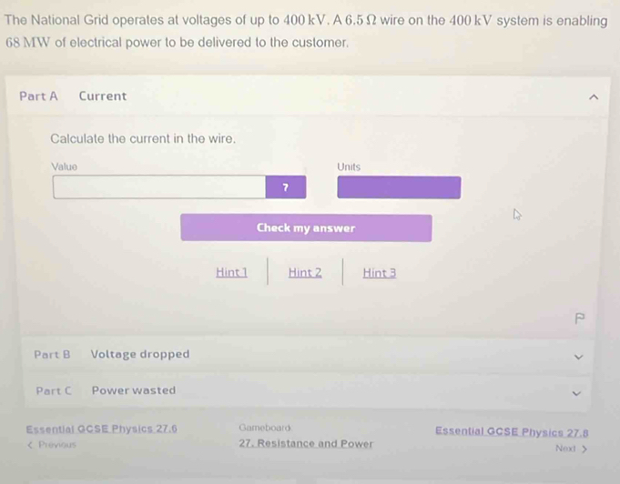 The National Grid operates at voltages of up to 400 kV. A 6.5 Ω wire on the 400 kV system is enabling
68 MW of electrical power to be delivered to the customer. 
Part A Current 
Calculate the current in the wire. 
Value Units 
7 
Check my answer 
Hint 1 Hint 2 Hint 3 
J 
Part B Voltage dropped 
Part C Power wasted 
Essential GCSE Physics 27.6 Gameboard Essential GCSE Physics 27.8 < Previous 27. Resistance and Power Next >