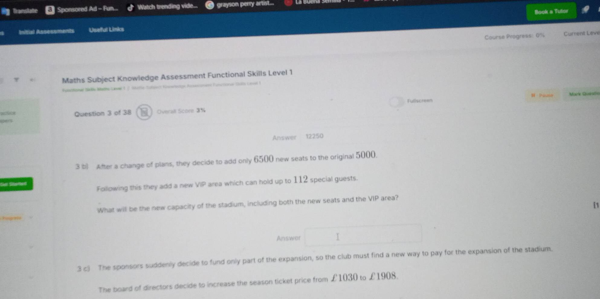 Tramslate Sponsored Ad - Fun... Watch trending vide... grayson perry artist... 
Book a Tutor 
Initial Assessments Usefal Links 
Course Progress: 0% Current Leve 
* Maths Subject Knowledge Assessment Functional Skills Level 1 
Sonntonet Mde Wathe Lanes 5 Satte Sühient Kürnwlentge rro Pamémnn Salllo Comet I 
Squate 
Fullscreen Mark Questic 
Question 3 of 38 I Overall Score 3%
Answer 12250
3 b) After a change of plans, they decide to add only 6500 new seats to the original 5000. 
Sa Sanes 
Following this they add a new VIP area which can hold up to 112 special guests. 
What will be the new capacity of the stadium, including both the new seats and the VIP area? 
[1 
hops 
Answer √ 
3 c) The sponsors suddenly decide to fund only part of the expansion, so the club must find a new way to pay for the expansion of the stadium. 
The board of directors decide to increase the season ticket price from £1030 to £19 08.