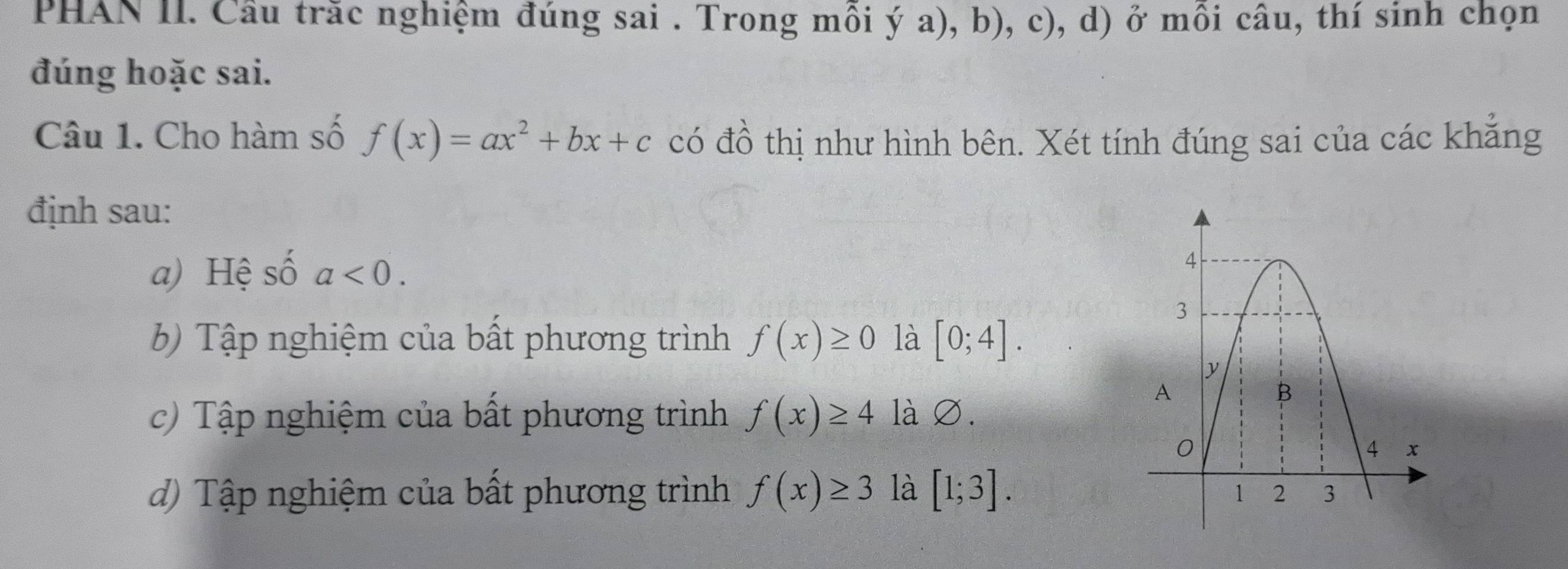 PHAN II. Câu trăc nghiệm đúng sai . Trong mỗi ý a), b), c), d) ở mồi câu, thí sinh chọn
đúng hoặc sai.
Câu 1. Cho hàm số f(x)=ax^2+bx+c có đồ thị như hình bên. Xét tính đúng sai của các khẳng
định sau:
a) Hệ số a<0</tex>.
6) Tập nghiệm của bất phương trình f(x)≥ 0 là [0;4].
c) Tập nghiệm của bất phương trình f(x)≥ 4 là ∅.
d) Tập nghiệm của bất phương trình f(x)≥ 3 là [1;3].