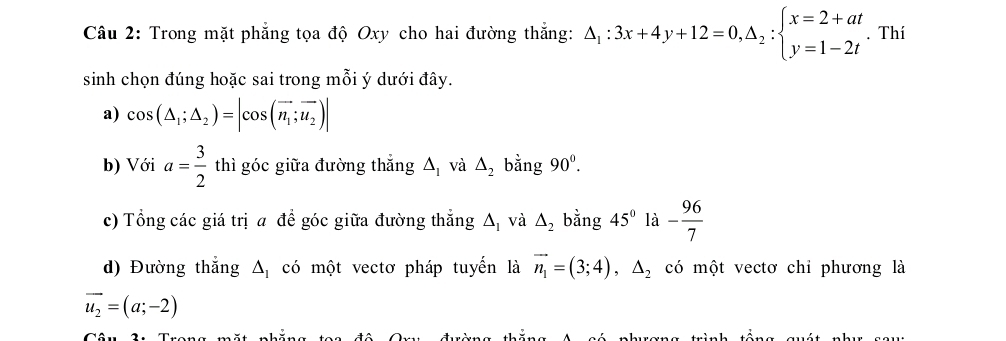 Trong mặt phẳng tọa độ Oxy cho hai đường thắng: △ _1:3x+4y+12=0, △ _2:beginarrayl x=2+at y=1-2tendarray.. Thí 
sinh chọn đúng hoặc sai trong mỗi ý dưới đây. 
a) cos (△ _1;△ _2)=|cos (vector n_1;vector u_2)|
b) Với a= 3/2  thì góc giữa đường thắng △ _1 và △ _2 bằng 90^0. 
c) Tổng các giá trị a để góc giữa đường thắng △ _I và △ _2 bằng 45° là - 96/7 
d) Đường thắng △ _1 có một vectơ pháp tuyển là vector n_1=(3;4),△ _2 có một vectơ chỉ phương là
vector u_2=(a;-2)