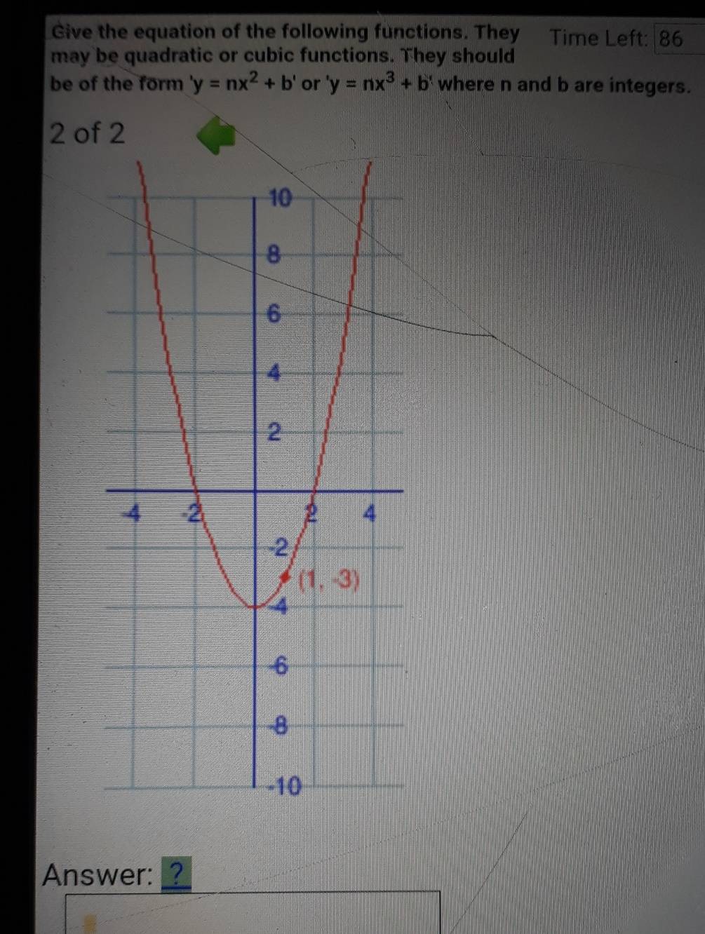 Give the equation of the following functions. They Time Left: 86
may be quadratic or cubic functions. They should
be of the form 'y=nx^2+b' or 'y=nx^3+b' where n and b are integers.
2 of 2
Answer:?