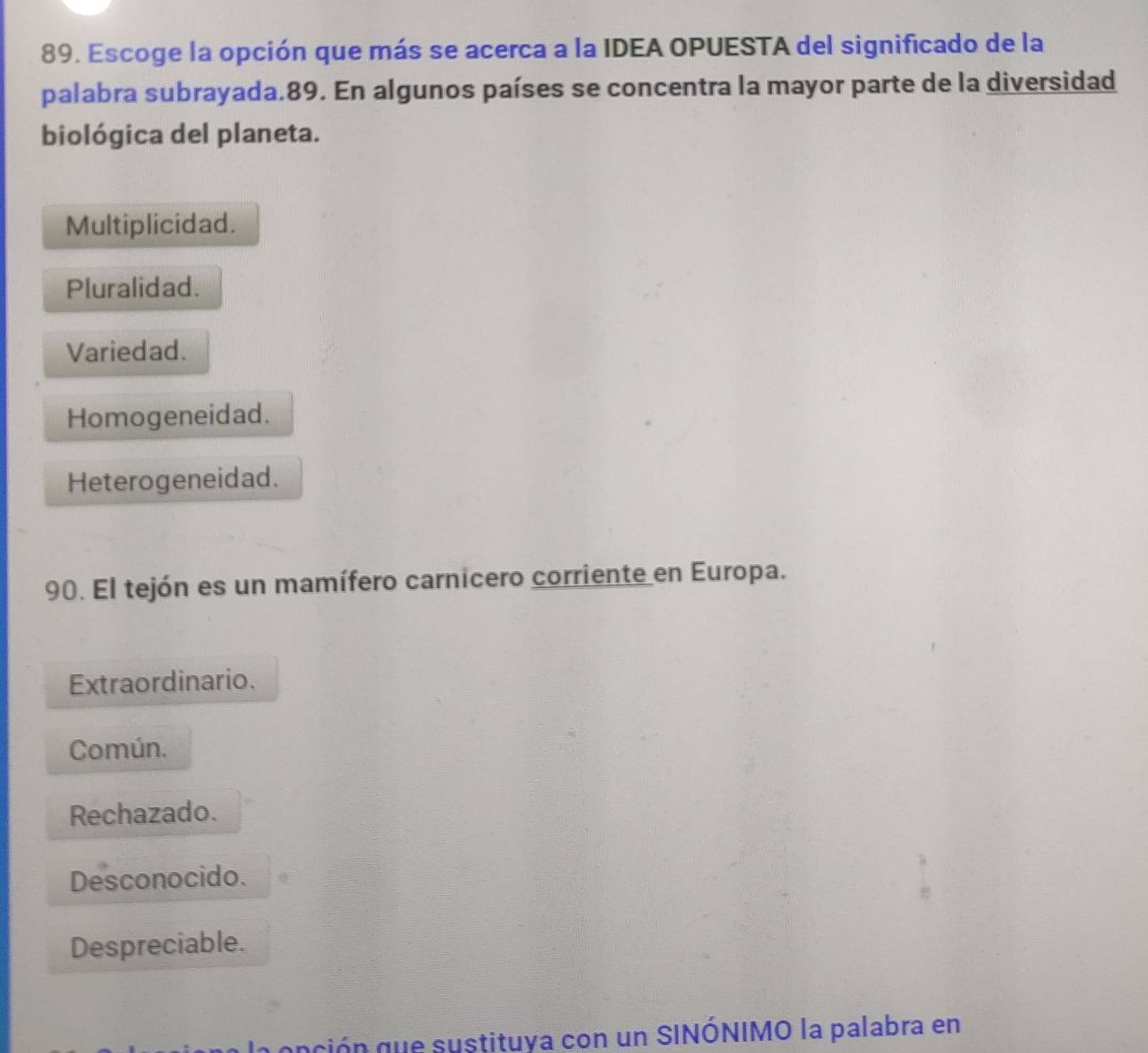 Escoge la opción que más se acerca a la IDEA OPUESTA del significado de la
palabra subrayada.89. En algunos países se concentra la mayor parte de la diversidad
biológica del planeta.
Multiplicidad.
Pluralidad.
Variedad.
Homogeneidad.
Heterogeneidad.
90. El tejón es un mamífero carnicero corriente en Europa.
Extraordinario.
Común.
Rechazado.
Desconocido.
Despreciable.
aación que sustituya con un SINÓNIMO la palabra en