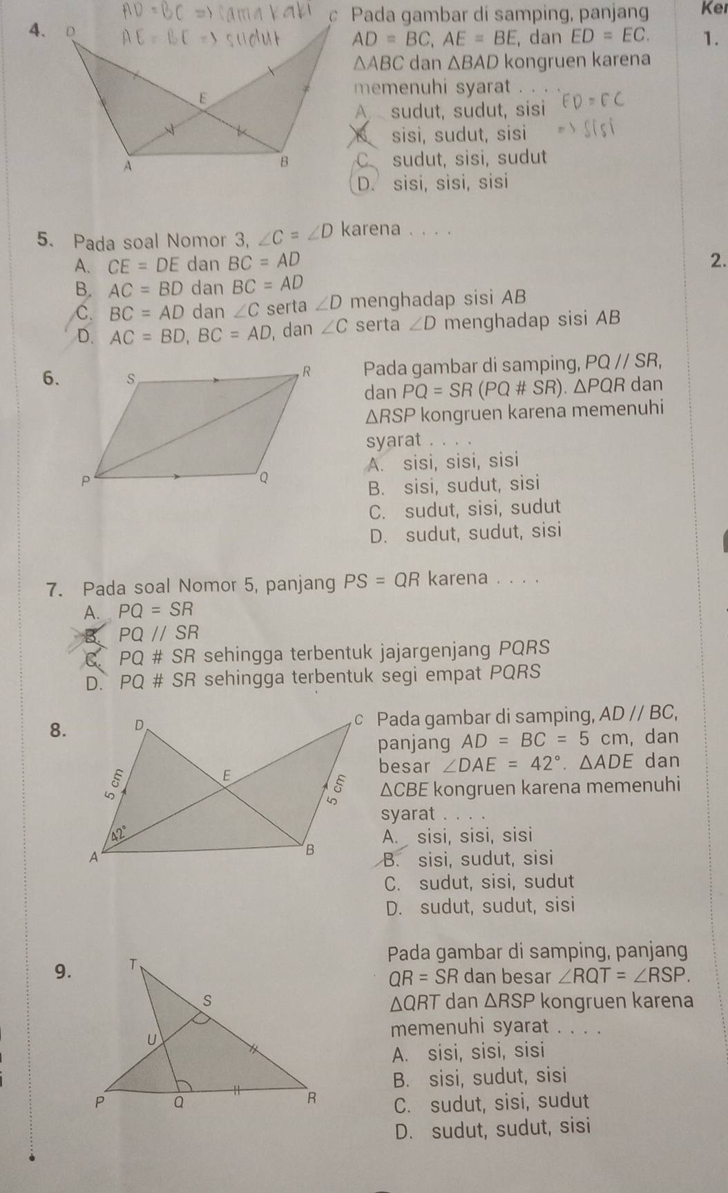 Pada gambar di samping, panjan Ker
4.
AD=BC,AE=BE , dan ED=EC. 1.
△ ABC dan △ BAD kongruen karena
memenuhi syarat .
A sudut, sudut, sisi
sisì, sudut, sisi
C sudut, sisi, sudut
D. sisi, sisi, sisi
5. Pada soal Nomor 3, ∠ C=∠ D karena . . . .
A. CE=DE dan BC=AD 2.
B. AC=BD dan BC=AD
C. BC=AD dan ∠ C serta ∠ D menghadap sisi AB
D. AC=BD,BC=AD , dan ∠ C serta ∠ D menghadap sisi AB
6.Pada gambar di samping, PQ//SR,
dan PQ=SR(PQ# SR).△ PQR dan
△ RSP kongruen karena memenuhi
syarat .
A. sisi, sisi, sisi
B. sisi, sudut, sisi
C. sudut, sisi, sudut
D. sudut, sudut, sisi
7. Pada soal Nomor 5, panjang PS=QR karena . . . .
A. PQ=SR
B PQ//SR
C PQ# SR sehingga terbentuk jajargenjang PQRS
D. PQ# SR sehingga terbentuk segi empat PQRS
8.c Pada gambar di samping, ADparallel BC,
panjang AD=BC=5cm , dan
besar ∠ DAE=42°.△ ADE dan
△ CB
E kongruen karena memenuhi
syarat
A. sisi, sisi, sisi
B. sisi, sudut, sisi
C. sudut, sisi, sudut
D. sudut, sudut, sisi
Pada gambar di samping, panjang
9.
QR=SR dan besar ∠ RQT=∠ RSP.
dan △ RSP kongruen karena
△ QRT
memenuhi syarat . . . .
A. sisi, sisi, sisi
B. sisi, sudut, sisi
C. sudut, sisi, sudut
D. sudut, sudut, sisi