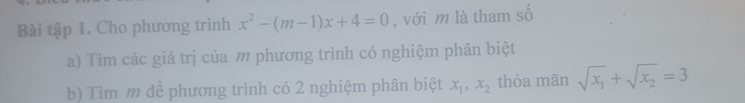 Bài tập 1. Cho phương trình x^2-(m-1)x+4=0 , với m là tham số
a) Tìm các giá trị của m phương trình có nghiệm phân biệt
b) Tìm m để phương trình có 2 nghiệm phân biệt x_1, x_2 thỏa mãn sqrt(x_1)+sqrt(x_2)=3