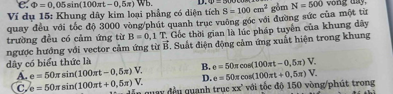 e. Phi =0,05sin (100π t-0,5π ) Wb D. varPhi =500
Ví dụ 15: Khung dây kim loại phẳng có diện tích S=100cm^2 gồm N=500 vong day,
quay đều với tốc độ 3000 vòng /phút quanh trục vuông góc với đường sức của một từ
trường đều có cảm ứng từ B=0,1T 2. Gốc thời gian là lúc pháp tuyến của khung dây
ngược hướng với vector cảm ứng từ vector B. Suất điện động cảm ứng xuất hiện trong khung
dây có biểu thức là
B. e=50π cos (100π t-0,5π )V.
A. e=50π sin (100π t-0,5π )V. e=50π cos (100π t+0,5π )V. 
D.
C. e=50π sin (100π t+0,5π )V. ễ n guay đều quanh trục XX' với tốc độ 150 vòng/phút trong