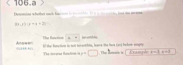 a
Determine whether each function is invertible If it is invertible, find the inverse.
((x,y)):y=x+2)
The function is invertible.
Answer: If the function is not invertible, leave the box (es) below empty.
CLEAR ALL
The inverse function is y=□. The domain is Example: x=3; x=5