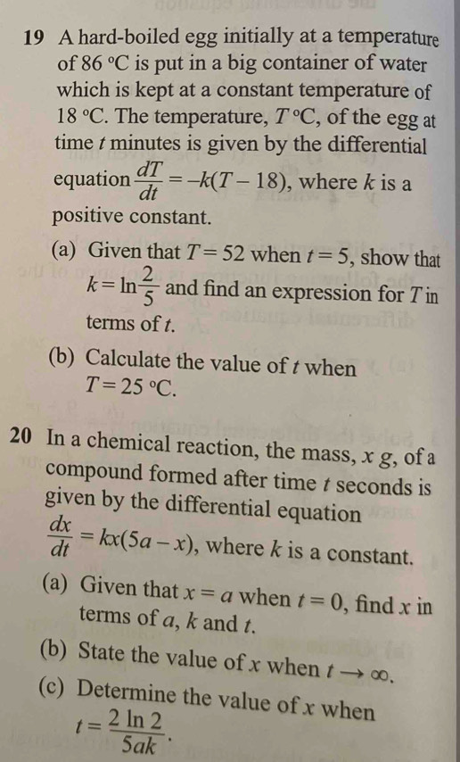 A hard-boiled egg initially at a temperature 
of 86°C is put in a big container of water 
which is kept at a constant temperature of
18°C. The temperature, T°C , of the egg at 
time t minutes is given by the differential 
equation  dT/dt =-k(T-18) , where k is a 
positive constant. 
(a) Given that T=52 when t=5 , show that
k=ln  2/5  and find an expression for 7 in
terms of t. 
(b) Calculate the value of t when
T=25°C. 
20 In a chemical reaction, the mass, x g, of a 
compound formed after time t seconds is 
given by the differential equation
 dx/dt =kx(5a-x) , where k is a constant. 
(a) Given that x=a when t=0 , find x in 
terms of a, k and t. 
(b) State the value of x when tto ∈fty. 
(c) Determine the value of x when
t= 2ln 2/5ak .