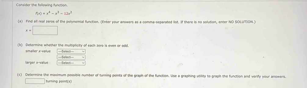 Consider the following function.
f(x)=x^4-x^3-12x^2
(a) Find all real zeros of the polynomial function. (Enter your answers as a comma-separated list. If there is no solution, enter NO SOLUTION.)
x=□
(b) Determine whether the multiplicity of each zero is even or odd. 
smaller x-value ===Select=== 
===Select=== 
larger x-value ===Select=== v 
(c) Determine the maximum possible number of turning points of the graph of the function. Use a graphing utility to graph the function and verify your answers. 
□ turning point(s)