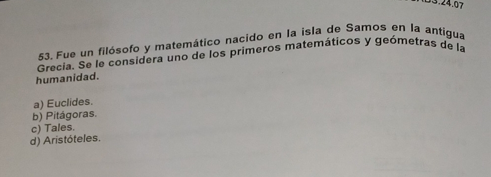 BS.24.07
53. Fue un filósofo y matemático nacido en la isla de Samos en la antigua
Grecia. Se le considera uno de los primeros matemáticos y geómetras de la
humanidad.
a) Euclides.
b) Pitágoras.
c) Tales.
d) Aristóteles.