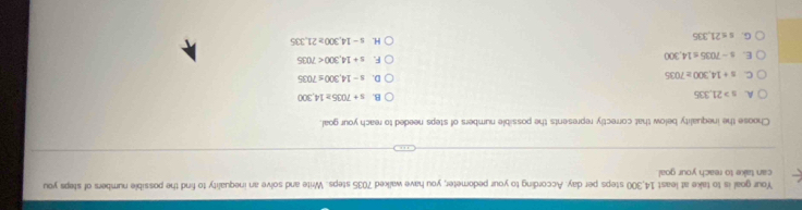 Your goal is to take at least 14,300 steps per day. According to your pedometer, you have walked 7035 steps. Write and solve an inequality to find the possible numbers of steps you
can take to reach your goal.
Choose the inequality below that correctly represents the possible numbers of steps needed to reach your goal.
A. s>21,335
B. s+7035≥ 14,300
C. =+14,300≥ 7035
D. s-14,300≤ 7035
E. s-7035≤ 14,300
F. s+14,300<7035</tex>
G. s≤ 21,335
H. s-14,300≥ 21,335