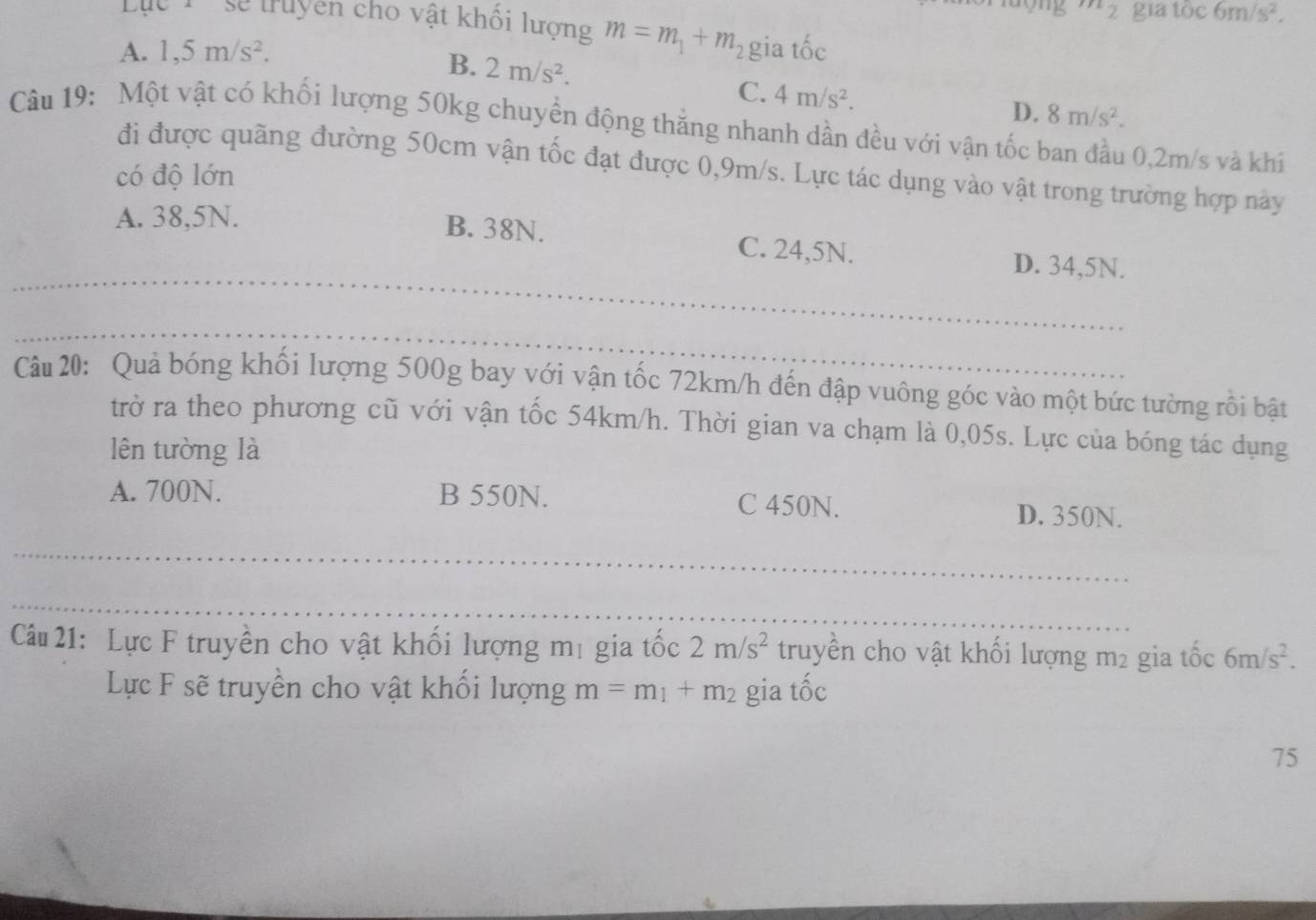 mg m_2 gia toc6m/s^2, 
Lục T sẽ truyền cho vật khổi lượng m=m_1+m_2
A. 1,5m/s^2. gia tốc
B. 2m/s^2. C. 4m/s^2.
D. 8m/s^2. 
Câu 19: Một vật có khối lượng 50kg chuyển động thắng nhanh dần đều với vận tốc ban đầu 0,2m/s và khí
đi được quãng đường 50cm vận tốc đạt được 0,9m/s. Lực tác dụng vào vật trong trường hợp này
có độ lớn
A. 38,5N.
_
B. 38N. C. 24,5N. D. 34,5N.
_
Câu 20: Quả bóng khối lượng 500g bay với vận tốc 72km/h đến đập vuông góc vào một bức tường rồi bật
trở ra theo phương cũ với vận tốc 54km/h. Thời gian va chạm là 0,05s. Lực của bóng tác dụng
lên tường là
A. 700N. B 550N. C 450N. D. 350N.
_
_
_
_
Câu 21: Lực F truyền cho vật khối lượng mị gia tốc 2m/s^2 truyền cho vật khối lượng m2 gia tốc 6m/s^2. 
Lực F sẽ truyền cho vật khối lượng m=m_1+m_2 gia tốc
75