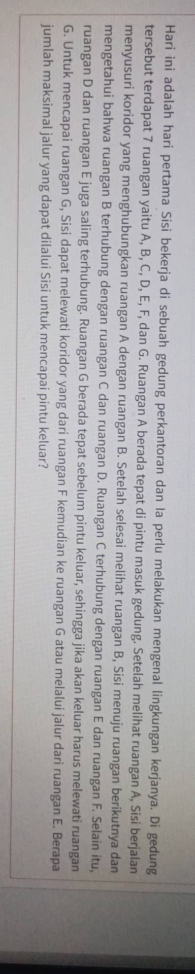 Hari ini adalah hari pertama Sisi bekerja di sebuah gedung perkantoran dan Ia perlu melakukan mengenal lingkungan kerjanya. Di gedung 
tersebut terdapat 7 ruangan yaitu A, B, C, D, E, F, dan G. Ruangan A berada tepat di pintu masuk gedung. Setelah melihat ruangan A, Sisi berjalan 
menyusuri koridor yang menghubungkan ruangan A dengan ruangan B. Setelah selesai melihat ruangan B, Sisi menuju ruangan berikutnya dan 
mengetahui bahwa ruangan B terhubung dengan ruangan C dan ruangan D. Ruangan C terhubung dengan ruangan E dan ruangan F. Selain itu, 
ruangan D dan ruangan E juga saling terhubung. Ruangan G berada tepat sebelum pintu keluar, sehingga jika akan keluar harus melewati ruangan 
G. Untuk mencapai ruangan G, Sisi dapat melewati koridor yang dari ruangan F kemudian ke ruangan G atau melalui jalur dari ruangan E. Berapa 
jumlah maksimal jalur yang dapat dilalui Sisi untuk mencapai pintu keluar?