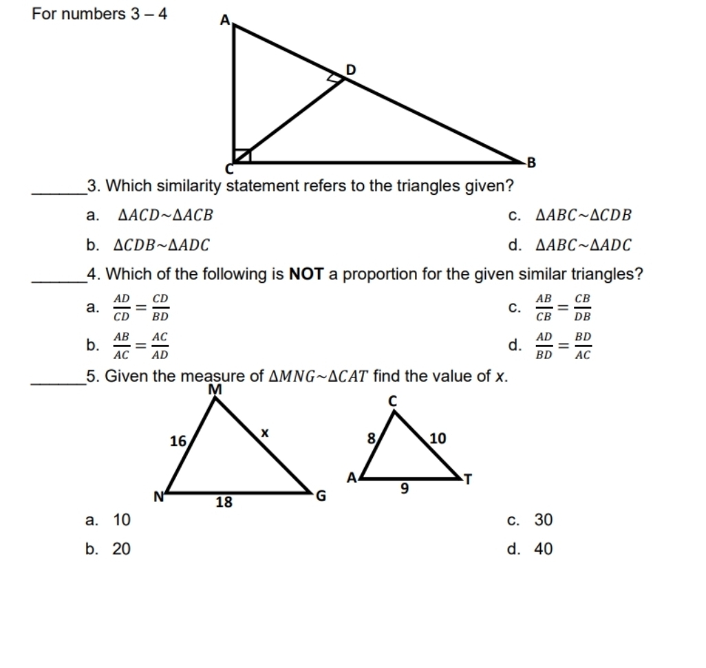 For numbers 3-4
a. △ ACDsim △ ACB C. △ ABCsim △ CDB
b. △ CDBsim △ ADC d. △ ABCsim △ ADC
_4. Which of the following is NOT a proportion for the given similar triangles?
a.  AD/CD = CD/BD   AB/CB = CB/DB 
C.
b.  AB/AC = AC/AD   AD/BD = BD/AC 
d.
_
find the value of x.
a. 10 c. 30
b. 20 d. 40