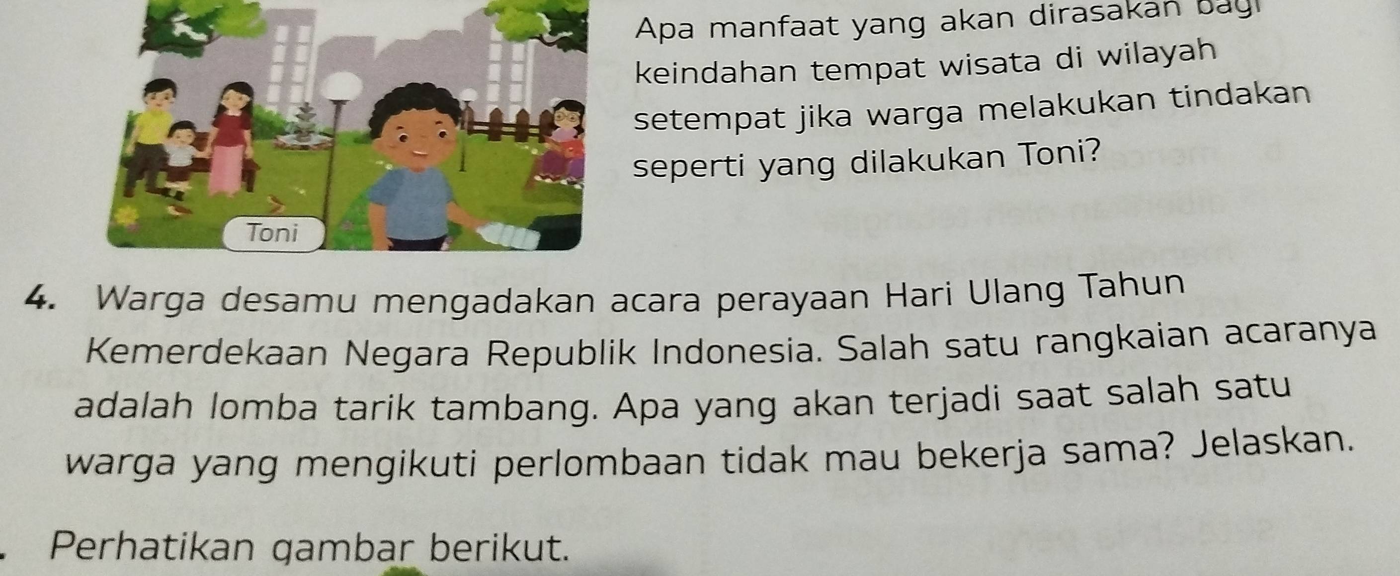 Apa manfaat yang akan dirasakan bag 
keindahan tempat wisata di wilayah 
setempat jika warga melakukan tindakan 
seperti yang dilakukan Toni? 
4. Warga desamu mengadakan acara perayaan Hari Ulang Tahun 
Kemerdekaan Negara Republik Indonesia. Salah satu rangkaian acaranya 
adalah lomba tarik tambang. Apa yang akan terjadi saat salah satu 
warga yang mengikuti perlombaan tidak mau bekerja sama? Jelaskan. 
Perhatikan gambar berikut.