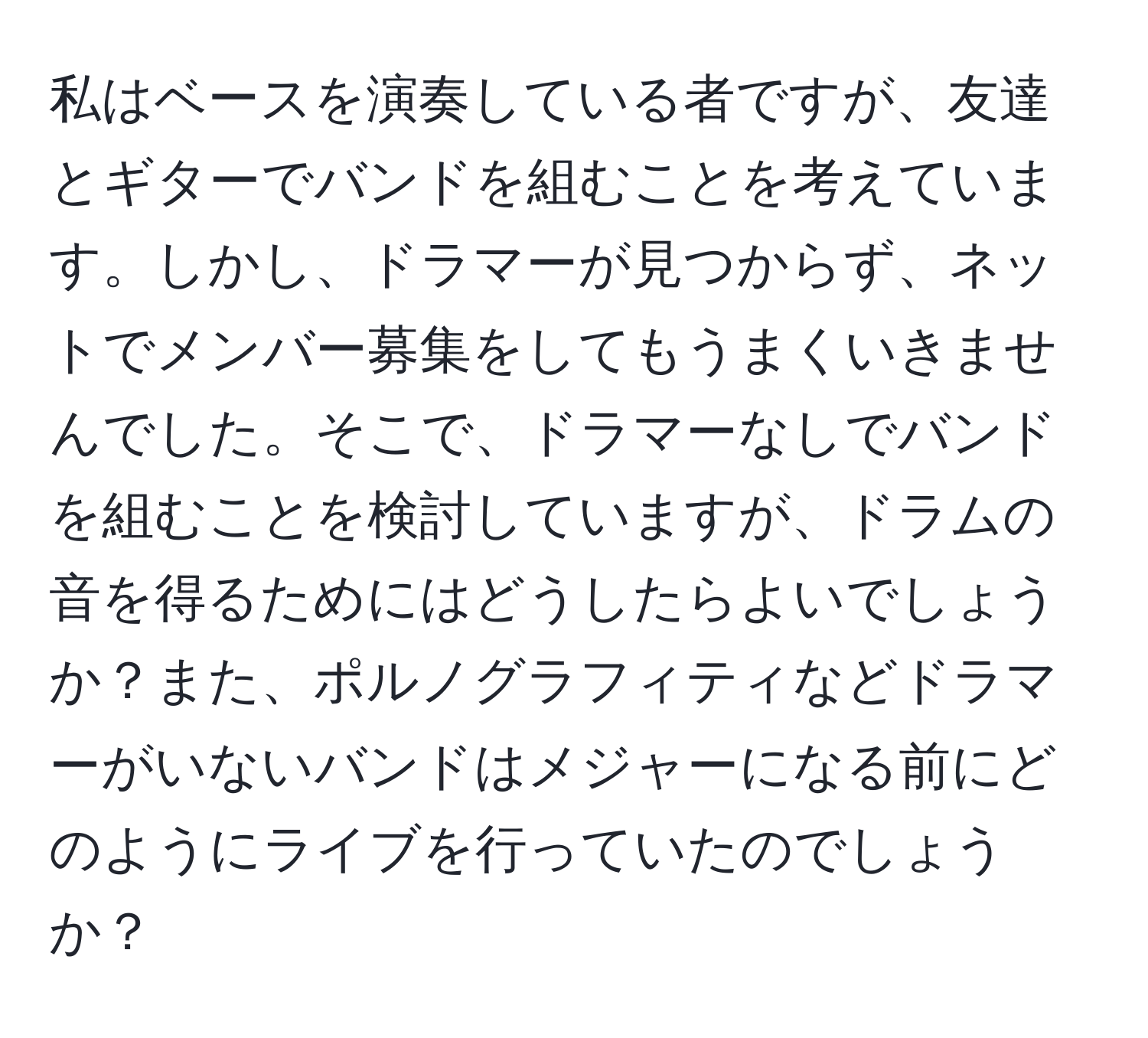 私はベースを演奏している者ですが、友達とギターでバンドを組むことを考えています。しかし、ドラマーが見つからず、ネットでメンバー募集をしてもうまくいきませんでした。そこで、ドラマーなしでバンドを組むことを検討していますが、ドラムの音を得るためにはどうしたらよいでしょうか？また、ポルノグラフィティなどドラマーがいないバンドはメジャーになる前にどのようにライブを行っていたのでしょうか？