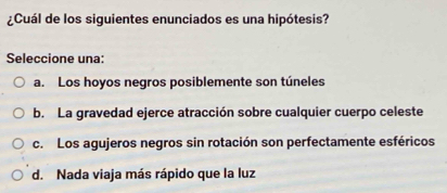 ¿Cuál de los siquientes enunciados es una hipótesis?
Seleccione una:
a. Los hoyos negros posiblemente son túneles
b. La gravedad ejerce atracción sobre cualquier cuerpo celeste
c. Los agujeros negros sin rotación son perfectamente esféricos
d. Nada viaja más rápido que la luz