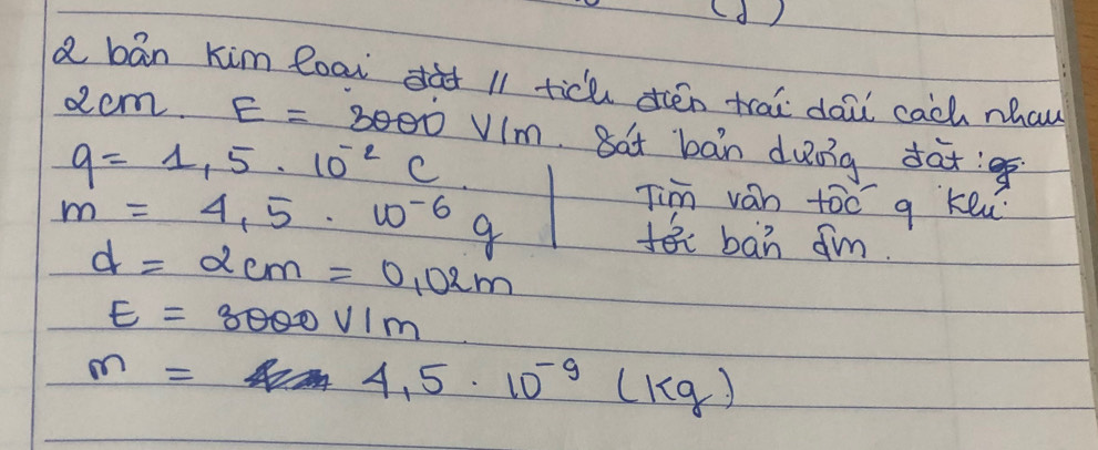 (d ) 
a bān kim eoai dàt 11 tich dién trai doi cach nhaw 
am E=3000V/m Bat ban duong dat!
q=1,5· 10^(-2)C.10^(-6)q Tim van too g keu
m=4,5· w^(-6)g
d=2cm=0.02m
fban ¢m.
E=3000V/m
m=4.5· 10^(-9)(kg)