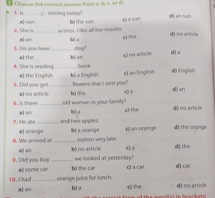 Choose the correct answer from a, b, c, or d:
1.Is_ shining today? d) an sun
a) sun b) the sun c) a sun
2. She is _actress. I like all her movies.
a) an b) a c) the
d) no article
3. Do you have_ dog?
a) the b) an
c) no article d)a
4. She is reading _book.
a) the English b) a English c) an English d) English
5. Did you get _flowers that I sent you?
a) no article b) the c) a
d) an
6. Is there _old woman in your family?
a) an b)a c) the
d) no article
7. He ate _and two apples.
a) orange b) a orange c) an orange d) the orange
8. We arrived at _station very late.
a) an b) no article c) a d) the
9. Did you buy _we looked at yesterday?
a) some car b) the car c) a car d) car
10. I had _orange juice for lunch.
a) an b) a c) the d) no article
of th e word(s) in brackets: